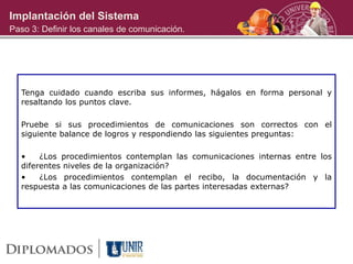 Implantación del Sistema
Paso 3: Definir los canales de comunicación.
Tenga cuidado cuando escriba sus informes, hágalos en forma personal y
resaltando los puntos clave.
Pruebe si sus procedimientos de comunicaciones son correctos con el
siguiente balance de logros y respondiendo las siguientes preguntas:
• ¿Los procedimientos contemplan las comunicaciones internas entre los
diferentes niveles de la organización?
• ¿Los procedimientos contemplan el recibo, la documentación y la
respuesta a las comunicaciones de las partes interesadas externas?
 