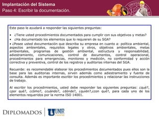 Implantación del Sistema
Paso 4: Escribir la documentación.
Este paso le ayudará a responder las siguientes preguntas:
• ¿Tiene usted procedimientos documentados para cumplir con sus objetivos y metas?
• ¿Ha documentado los elementos que lo requieren de su SGA?
• ¿Posee usted documentación que describa su empresa en cuanto a: política ambiental,
aspectos ambientales, requisitos legales y otros, objetivos ambientales, metas
ambientales, programas de gestión ambiental, estructura y responsabilidad,
adiestramiento, comunicaciones, control de documentos, control operacional,
procedimientos para emergencias, monitoreo y medición, no conformidad y acción
correctiva y preventiva, control de los registros y auditorias internas del SGA.
Recuerde: es recomendable elaborar los procedimientos documentados pues ellos son la
base para las auditorias internas, sirven además como adiestramiento y fuente de
consulta. Además es importante escribir los procedimientos y relacionar las instrucciones
de trabajo.
Al escribir los procedimientos, usted debe responder las siguientes preguntas: ¿qué?,
¿por qué?, ¿cómo?, ¿cuándo?, ¿dónde?, ¿quién?,¿con qué?, para cada uno de los
elementos requeridos por la norma ISO 14001.
 