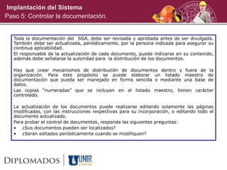 Toda la documentación del SGA, debe ser revisada y aprobada antes de ser divulgada.
También debe ser actualizada, periódicamente, por la persona indicada para asegurar su
continua aplicabilidad.
El responsable de la actualización de cada documento, puede indicarse en su contenido,
además debe señalarse la autoridad para la distribución de los documentos.
Hay que crear mecanismos de distribución de documentos dentro y fuera de la
organización. Para este propósito se puede elaborar un listado maestro de
documentación que pueda ser manejado en forma sencilla o mediante una base de
datos.
Las copias “numeradas” que se incluyan en el listado maestro, tienen carácter
controlado.
La actualización de los documentos puede realizarse editando solamente las páginas
modificadas, con las instrucciones respectivas para su incorporación, o editando todo el
documento actualizado.
Para probar el control de documentos, responda las siguientes preguntas:
• ¿Sus documentos pueden ser localizados?
• ¿Serán editados periódicamente cuando se modifiquen?
Implantación del Sistema
Paso 5: Controlar la documentación.
 