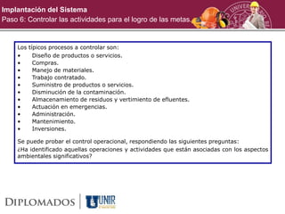 Implantación del Sistema
Paso 6: Controlar las actividades para el logro de las metas.
Los típicos procesos a controlar son:
• Diseño de productos o servicios.
• Compras.
• Manejo de materiales.
• Trabajo contratado.
• Suministro de productos o servicios.
• Disminución de la contaminación.
• Almacenamiento de residuos y vertimiento de efluentes.
• Actuación en emergencias.
• Administración.
• Mantenimiento.
• Inversiones.
Se puede probar el control operacional, respondiendo las siguientes preguntas:
¿Ha identificado aquellas operaciones y actividades que están asociadas con los aspectos
ambientales significativos?
 