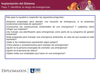 Implantación del Sistema
Paso 7: Identificar el riesgo de emergencias.
Este paso le ayudará a responder las siguientes preguntas:
¿Estamos preparados para atender una situación de emergencia, si se presentan
condiciones anormales de operación?
¿Conocemos las consecuencias ambientales de una emergencia? Y ¿sabemos cómo
mitigar sus impactos?
¿Ha incluido una planificación para emergencias como parte de su programa de gestión
ambiental?
¿Está preparado para manejar una emergencia ambiental, en caso de que suceda en este
momento?
¿Sabe si las instalaciones representan algún peligro?
¿Tiene planes y procedimientos para manejar las emergencias?
¿Quién es la persona encargada de controlar una emergencia?
¿Quién es la persona de relevo?
¿Saben todos sus empleados que hacer en una emergencia?
 