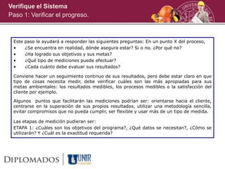Verifique el Sistema
Paso 1: Verificar el progreso.
Este paso le ayudará a responder las siguientes preguntas: En un punto X del proceso,
• ¿Se encuentra en realidad, dónde asegura estar? Si o no. ¿Por qué no?
• ¿Ha logrado sus objetivos y sus metas?
• ¿Qué tipo de mediciones puede efectuar?
• ¿Cada cuánto debe evaluar sus resultados?
Conviene hacer un seguimiento continuo de sus resultados, pero debe estar claro en que
tipo de cosas necesita medir, debe verificar cuáles son las más apropiadas para sus
metas ambientales: los resultados medibles, los procesos medibles o la satisfacción del
cliente por ejemplo.
Algunos puntos que facilitarán las mediciones podrían ser: orientarse hacia el cliente,
centrarse en la superación de sus propios resultados, utilizar una metodología sencilla,
evitar compromisos que no pueda cumplir, ser flexible y usar más de un tipo de medida.
Las etapas de medición pudieran ser:
ETAPA 1: ¿Cuáles son los objetivos del programa?, ¿Qué datos se necesitan?, ¿Cómo se
utilizarán? Y ¿Cuál es la exactitud requerida?
 