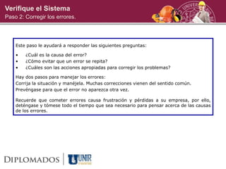 Verifique el Sistema
Paso 2: Corregir los errores.
Este paso le ayudará a responder las siguientes preguntas:
• ¿Cuál es la causa del error?
• ¿Cómo evitar que un error se repita?
• ¿Cuáles son las acciones apropiadas para corregir los problemas?
Hay dos pasos para manejar los errores:
Corrija la situación y manéjela. Muchas correcciones vienen del sentido común.
Prevéngase para que el error no aparezca otra vez.
Recuerde que cometer errores causa frustración y pérdidas a su empresa, por ello,
deténgase y tómese todo el tiempo que sea necesario para pensar acerca de las causas
de los errores.
 
