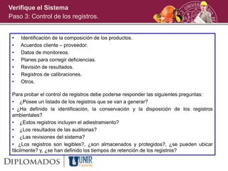 • Identificación de la composición de los productos.
• Acuerdos cliente – proveedor.
• Datos de monitoreos.
• Planes para corregir deficiencias.
• Revisión de resultados.
• Registros de calibraciones.
• Otros.
Para probar el control de registros debe poderse responder las siguientes preguntas:
• ¿Posee un listado de los registros que se van a generar?
• ¿Ha definido la identificación, la conservación y la disposición de los registros
ambientales?
• ¿Estos registros incluyen el adiestramiento?
• ¿Los resultados de las auditorias?
• ¿Las revisiones del sistema?
• ¿Los registros son legibles?, ¿son almacenados y protegidos?, ¿se pueden ubicar
fácilmente? y, ¿se han definido los tiempos de retención de los registros?
Verifique el Sistema
Paso 3: Control de los registros.
 