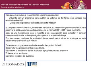Fase III: Verifique el Sistema de Gestión Ambiental
Paso 4: Auditar el sistema.
Este paso le ayudará a responder las siguientes preguntas:
• ¿Cuenta con un programa para auditar su sistema, de tal forma que conozca los
resultados de este?
• ¿Dispone de personal calificado para este trabajo?
Su empresa necesita revisar, de manera periódica, su sistema de gestión ambiental para
observar si está conforme con los criterios de la norma ISO 14001 y para mejorarlo.
Esta es una herramienta que lo habilita a su organización para detectar y corregir
cualquier deficiencia, antes que alguien ajeno a la empresa lo haga.
Por esta razón, mediante la auditoria interna usted sabrá, si en su empresa se está
haciendo lo que dijeron que harían.
Para que su programa de auditoria sea efectivo, usted deberá:
Desarrollar los procedimientos de auditoria.
Establecer la frecuencia de las auditorias apropiada para su empresa.
Entrenar a los auditores.
Mantener registros de auditoria.
 