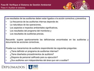 Los resultados de las auditorias deben estar ligados a la acción correctiva y preventiva.
• La frecuencia de las auditorias internas depende de:
• La naturaleza de las operaciones,
• Los aspectos e impactos ambientales significativos,
• Los resultados del programa del monitoreo y
• Los resultados de auditorias previas.
Recuerde: supere oportunamente las deficiencias encontradas en las auditorias y
documente las acciones correctivas.
Pruebe sus mecanismos de auditoria respondiendo las siguientes preguntas:
• ¿Tiene definido un programa de auditorias internas?
• ¿Tiene diseñados procedimientos de auditoria?
• ¿Dispone de personal calificado para su ejecución?
• ¿Sus auditores son independientes del área que van a auditar?
Fase III: Verifique el Sistema de Gestión Ambiental
Paso 4: Auditar el sistema.
 