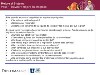 Mejore el Sistema
Paso 1: Revise y mejore su progreso
Este paso le ayudará a responder las siguientes preguntas:
• ¿Su sistema está trabajando?
• ¿Necesita ser mejorado?
• ¿Reconoce el esfuerzo de su equipo de trabajo y los motiva por sus logros?
Es importante y necesario hacer revisiones periódicas del sistema. Podría apoyarse en la
siguiente lista de verificación:
• ¿Cumplió sus objetivos y sus metas?
• ¿Tiene claro quienes son los responsables de las actividades?
• ¿Continua pertinente su política ambiental?
• ¿Ha habido algún cambio en la legislación durante este período?
• ¿Han cambiado las expectativas de sus clientes?
• ¿Han cambiado sus productos y sus actividades?
• ¿Todos los empleados tienen la misma información?
• ¿Ha tenido algún incidente ambiental en el período bajo revisión?
• ¿La comunicación ambiental lo ha retroalimentado?
• ¿Ha aprendido como corregir los problemas e implementar soluciones que
conduzcan a la eliminación de la causa.
 