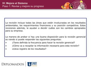 IV: Mejore el Sistema
Paso 1: Revise y mejore su progreso
La revisión incluye todas las áreas que están involucradas en los resultados
ambientales, los requerimientos financieros y su posición competitiva. Estas
revisiones además, le ayudan a decidir cuáles son los cambios apropiados
para su empresa.
La manera de probar si hay una buena disposición para la revisión gerencial
es viendo si puede responder las siguientes preguntas:
• ¿Tiene definida la frecuencia para hacer la revisión gerencial?
• ¿Cómo va a recopilar la información necesaria para esta revisión?
• ¿Lleva registro de los resultados?
 