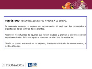 POR ÚLTIMO: RECONOZCA LOS ÉXITOS Y PREMIE A SU EQUIPO.
Es necesario mantener el proceso de mejoramiento, al igual que, las necesidades y
expectativas de los cambios de sus clientes.
Reconocer los esfuerzos de aquellos que le han ayudado y premiar, a aquellos que han
logrado resultados. Todo esto ayuda a mantener un alto nivel de motivación.
Diseñe un premio ambiental en su empresa, diseñe un certificado de reconocimiento, e
invite a almorzar.
 