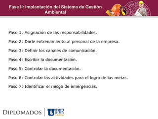 Paso 1: Asignación de las responsabilidades.
Paso 2: Darle entrenamiento al personal de la empresa.
Paso 3: Definir los canales de comunicación.
Paso 4: Escribir la documentación.
Paso 5: Controlar la documentación.
Paso 6: Controlar las actividades para el logro de las metas.
Paso 7: Identificar el riesgo de emergencias.
Fase II: Implantación del Sistema de Gestión
Ambiental
 
