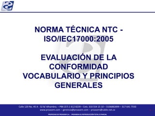 Calle 120 No. 45 A - 32 B/ Alhambra. – PBX (57) 1 612 8239 – Cels: 310 554 15 10 – 3106882899 – 317 641 7550
www.proasem.com – gerencia@proasem.com – proasem@cable.net.co
PROPIEDAD DE PROASEM S.A. - PROHIBIDA SU REPRODUCCIÓN TOTAL O PARCIAL
NORMA TÉCNICA NTC -
ISO/IEC17000:2005
EVALUACIÓN DE LA
CONFORMIDAD
VOCABULARIO Y PRINCIPIOS
GENERALES
1
 