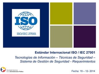 Imagen o
fotografía
Tecnologías de Información – Técnicas de Seguridad –
Sistema de Gestión de Seguridad - Requerimientos
Estándar Internacional ISO / IEC 27001
Fecha: 19 – 12- 2014
 