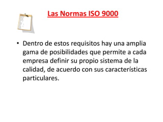 Las Normas ISO 9000


• Dentro de estos requisitos hay una amplia
  gama de posibilidades que permite a cada
  empresa definir su propio sistema de la
  calidad, de acuerdo con sus características
  particulares.
 