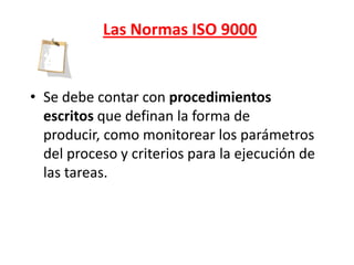 Las Normas ISO 9000


• Se debe contar con procedimientos
  escritos que definan la forma de
  producir, como monitorear los parámetros
  del proceso y criterios para la ejecución de
  las tareas.
 