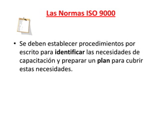Las Normas ISO 9000


• Se deben establecer procedimientos por
  escrito para identificar las necesidades de
  capacitación y preparar un plan para cubrir
  estas necesidades.
 
