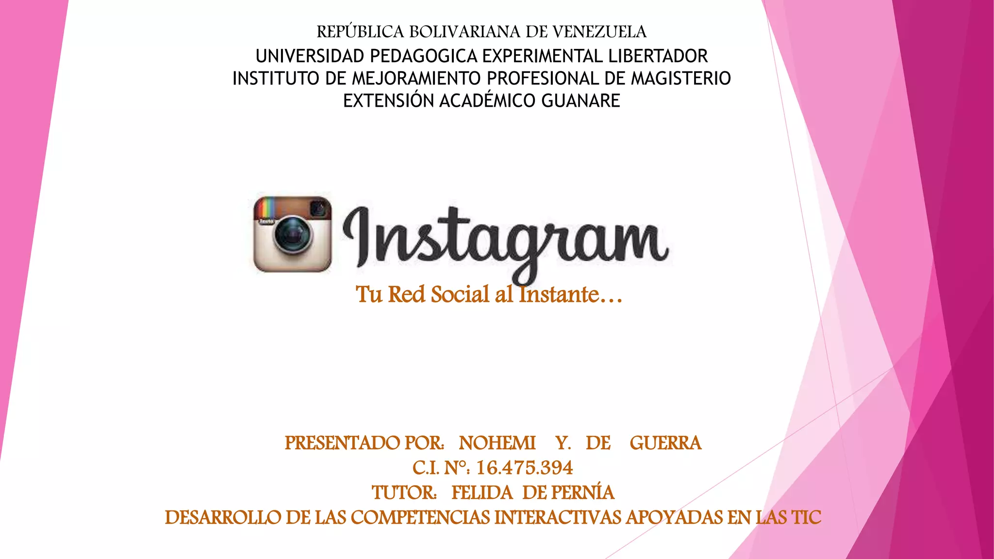 Tu Red Social al Instante…
PRESENTADO POR: NOHEMI Y. DE GUERRA
C.I. N°: 16.475.394
TUTOR: FELIDA DE PERNÍA
DESARROLLO DE LAS COMPETENCIAS INTERACTIVAS APOYADAS EN LAS TIC
REPÚBLICA BOLIVARIANA DE VENEZUELA
UNIVERSIDAD PEDAGOGICA EXPERIMENTAL LIBERTADOR
INSTITUTO DE MEJORAMIENTO PROFESIONAL DE MAGISTERIO
EXTENSIÓN ACADÉMICO GUANARE
 