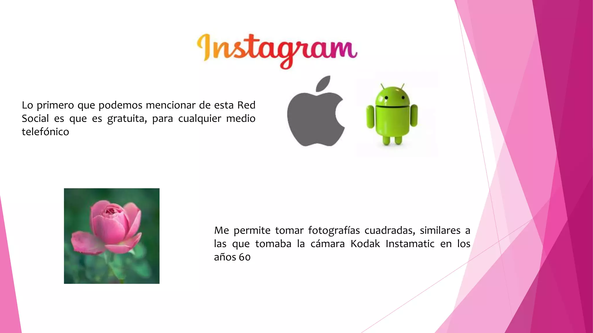 Lo primero que podemos mencionar de esta Red
Social es que es gratuita, para cualquier medio
telefónico
Me permite tomar fotografías cuadradas, similares a
las que tomaba la cámara Kodak Instamatic en los
años 60
 