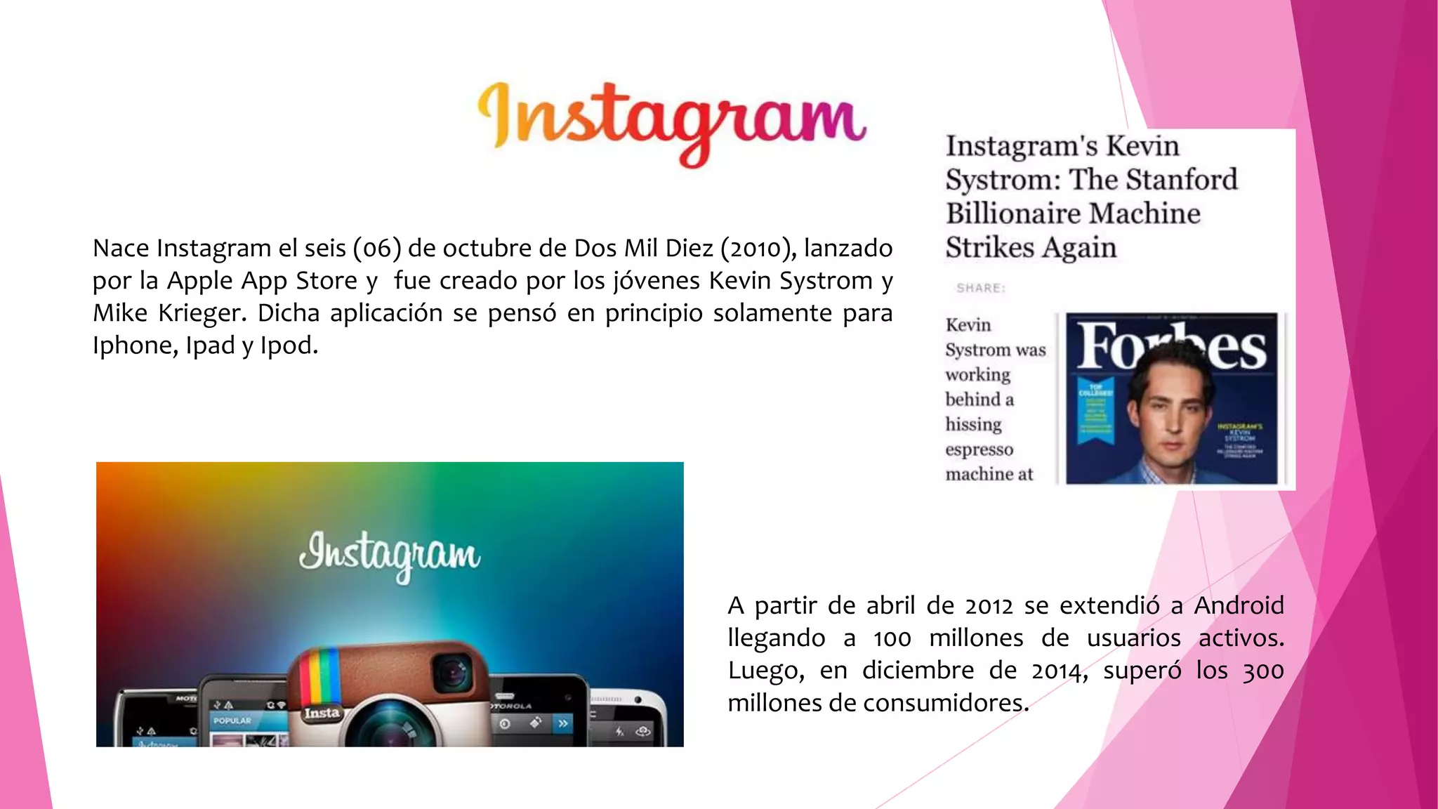 Nace Instagram el seis (06) de octubre de Dos Mil Diez (2010), lanzado
por la Apple App Store y fue creado por los jóvenes Kevin Systrom y
Mike Krieger. Dicha aplicación se pensó en principio solamente para
Iphone, Ipad y Ipod.
A partir de abril de 2012 se extendió a Android
llegando a 100 millones de usuarios activos.
Luego, en diciembre de 2014, superó los 300
millones de consumidores.
 