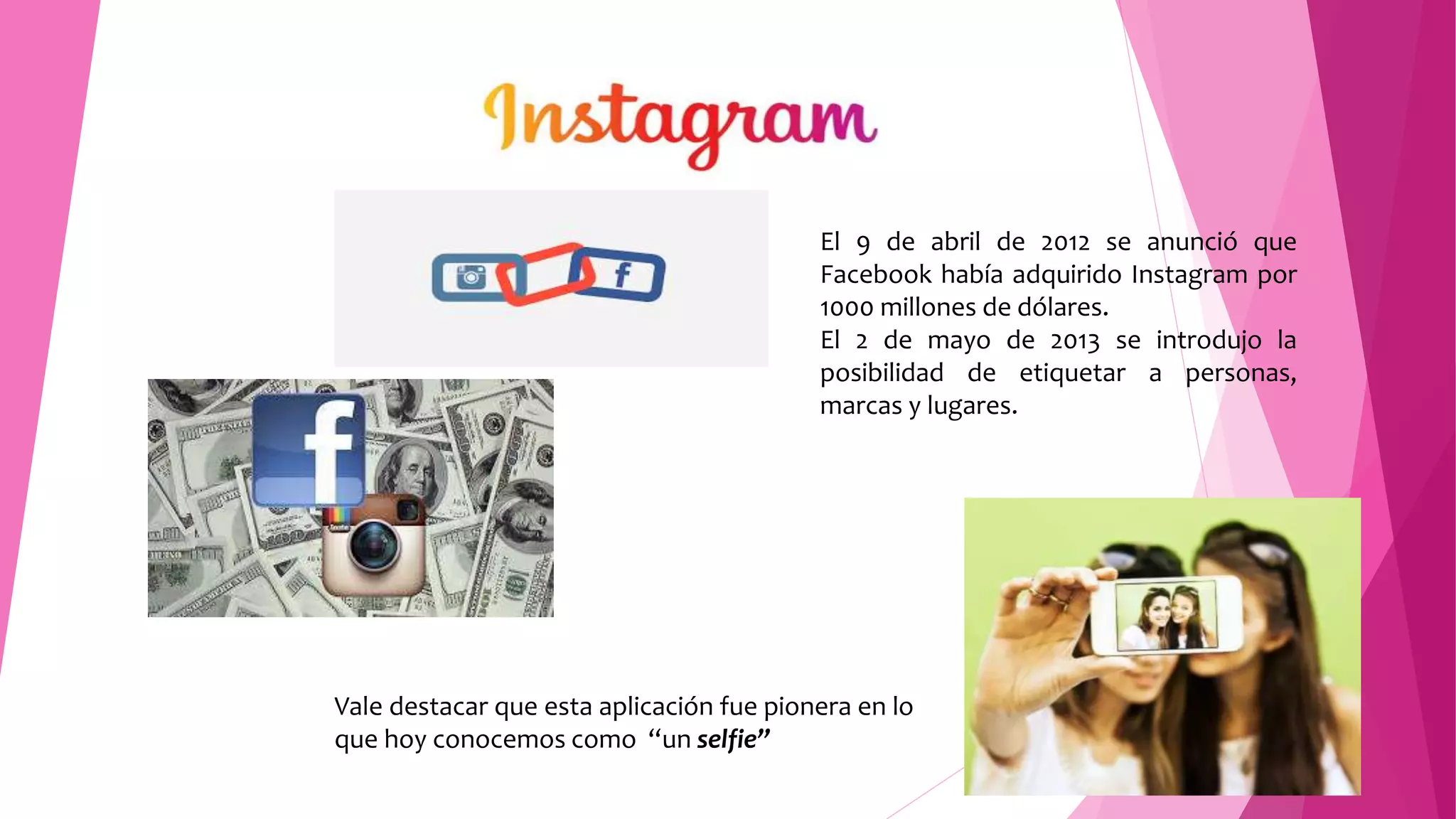 El 9 de abril de 2012 se anunció que
Facebook había adquirido Instagram por
1000 millones de dólares.
El 2 de mayo de 2013 se introdujo la
posibilidad de etiquetar a personas,
marcas y lugares.
Vale destacar que esta aplicación fue pionera en lo
que hoy conocemos como “un selfie”
 