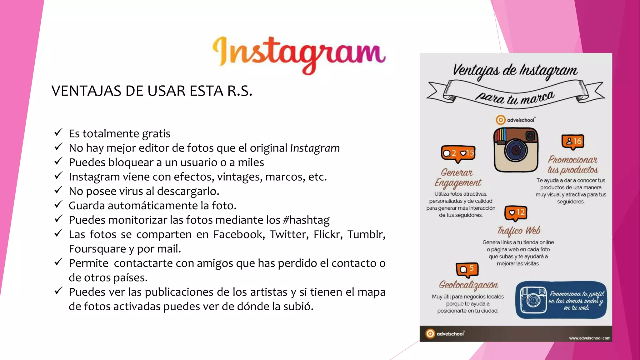 VENTAJAS DE USAR ESTA R.S.
 Es totalmente gratis
 No hay mejor editor de fotos que el original Instagram
 Puedes bloquear a un usuario o a miles
 Instagram viene con efectos, vintages, marcos, etc.
 No posee virus al descargarlo.
 Guarda automáticamente la foto.
 Puedes monitorizar las fotos mediante los #hashtag
 Las fotos se comparten en Facebook, Twitter, Flickr, Tumblr,
Foursquare y por mail.
 Permite contactarte con amigos que has perdido el contacto o
de otros países.
 Puedes ver las publicaciones de los artistas y si tienen el mapa
de fotos activadas puedes ver de dónde la subió.
 