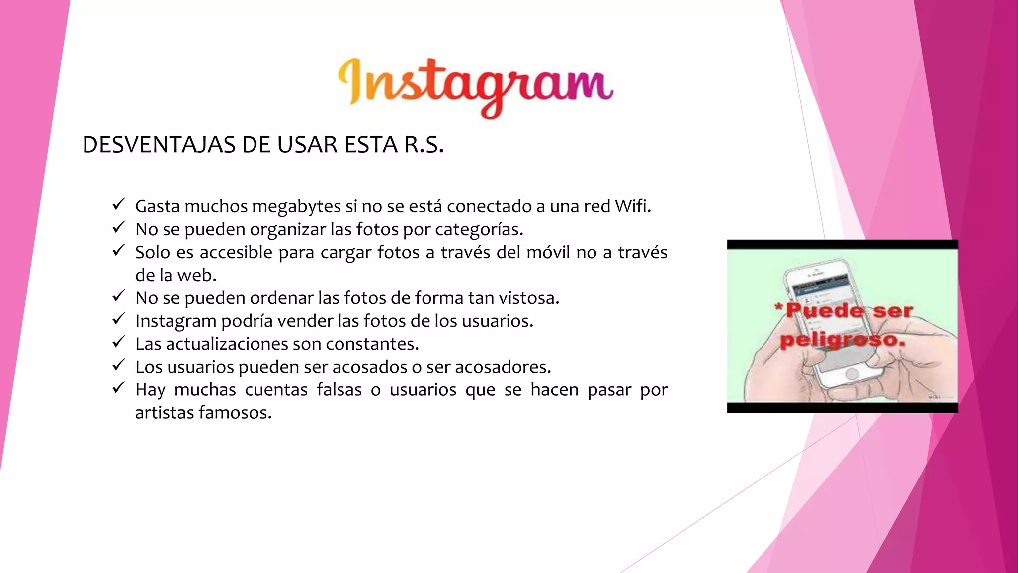 DESVENTAJAS DE USAR ESTA R.S.
 Gasta muchos megabytes si no se está conectado a una red Wifi.
 No se pueden organizar las fotos por categorías.
 Solo es accesible para cargar fotos a través del móvil no a través
de la web.
 No se pueden ordenar las fotos de forma tan vistosa.
 Instagram podría vender las fotos de los usuarios.
 Las actualizaciones son constantes.
 Los usuarios pueden ser acosados o ser acosadores.
 Hay muchas cuentas falsas o usuarios que se hacen pasar por
artistas famosos.
 