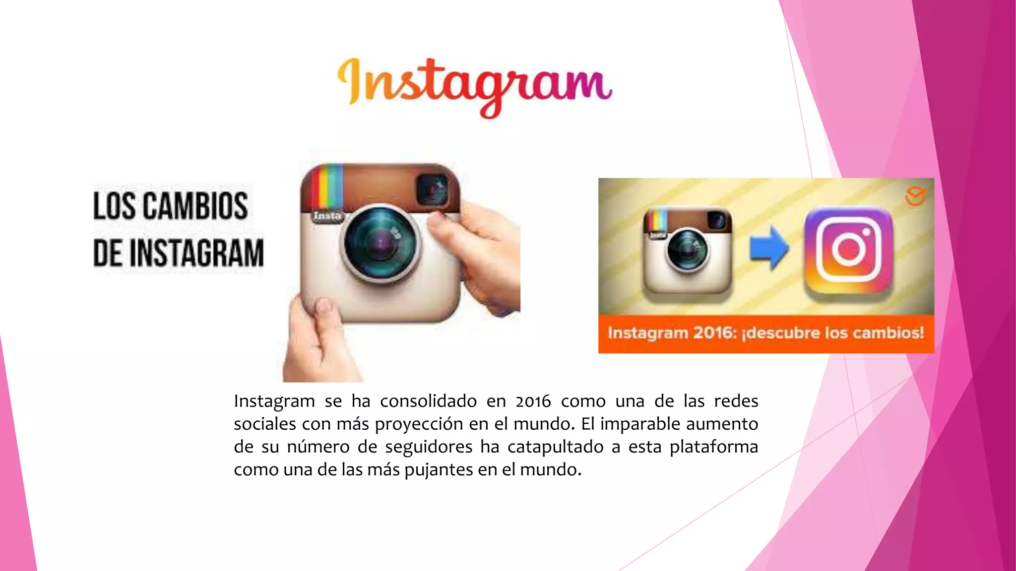 Instagram se ha consolidado en 2016 como una de las redes
sociales con más proyección en el mundo. El imparable aumento
de su número de seguidores ha catapultado a esta plataforma
como una de las más pujantes en el mundo.
 