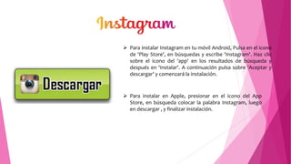  Para instalar Instagram en tu móvil Android, Pulsa en el icono
de 'Play Store', en búsquedas y escribe 'Instagram'. Haz clic
sobre el icono del 'app' en los resultados de búsqueda y
después en 'Instalar'. A continuación pulsa sobre 'Aceptar y
descargar' y comenzará la instalación.
 Para instalar en Apple, presionar en el icono del App
Store, en búsqueda colocar la palabra Instagram, luego
en descargar , y finalizar instalación.
 