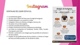 VENTAJAS DE USAR ESTA R.S.
 Es totalmente gratis
 No hay mejor editor de fotos que el original Instagram
 Puedes bloquear a un usuario o a miles
 Instagram viene con efectos, vintages, marcos, etc.
 No posee virus al descargarlo.
 Guarda automáticamente la foto.
 Puedes monitorizar las fotos mediante los #hashtag
 Las fotos se comparten en Facebook, Twitter, Flickr, Tumblr,
Foursquare y por mail.
 Permite contactarte con amigos que has perdido el contacto o
de otros países.
 Puedes ver las publicaciones de los artistas y si tienen el mapa
de fotos activadas puedes ver de dónde la subió.
 