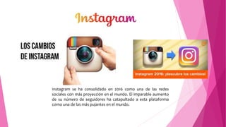Instagram se ha consolidado en 2016 como una de las redes
sociales con más proyección en el mundo. El imparable aumento
de su número de seguidores ha catapultado a esta plataforma
como una de las más pujantes en el mundo.
 