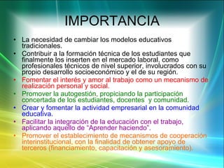 IMPORTANCIA La necesidad de cambiar los modelos educativos tradicionales. Contribuir a la formación técnica de los estudiantes que finalmente los inserten en el mercado laboral, como profesionales técnicos de nivel superior, involucrados con su propio desarrollo socioeconómico y el de su región. Fomentar el interés y amor al trabajo como un mecanismo de realización personal y social. Promover la autogestión, propiciando la participación concertada de los estudiantes, docentes  y comunidad. Crear y fomentar la actividad empresarial en la comunidad educativa. Facilitar la integración de la educación con el trabajo, aplicando aquello de “Aprender haciendo”. Promover el establecimiento de mecanismos de cooperación  interinstitucional, con la finalidad de obtener apoyo de terceros (financiamiento, capacitación y asesoramiento). 