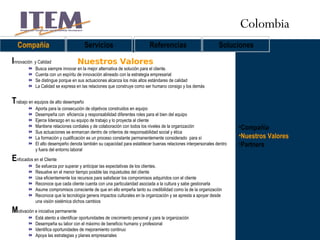 Compañía Nuestros Valores Partners Nuestros Valores Compañía Servicios Referencias Soluciones I nnovación  y Calidad Busca siempre innovar en la mejor alternativa de solución para el cliente. Cuenta con un espíritu de innovación alineado con la estrategia empresarial Se distingue porque en sus actuaciones alcanza los más altos estándares de calidad La Calidad se expresa en las relaciones que construye como ser humano consigo y los demás T rabajo en equipos de alto desempeño Aporta para la consecución de objetivos construidos en equipo  Desempeña con  eficiencia y responsabilidad diferentes roles para el bien del equipo Ejerce liderazgo en su equipo de trabajo y lo proyecta al cliente Mantiene relaciones cordiales y de colaboración con todos los niveles de la organización Sus actuaciones se enmarcan dentro de criterios de responsabilidad social y ética La formación y cualificación es un proceso constante permanentemente considerado  para sí  El alto desempeño denota también su capacidad para establecer buenas relaciones interpersonales dentro y fuera del entorno laboral E nfocados en el Cliente Se esfuerza por superar y anticipar las expectativas de los clientes. Resuelve en el menor tiempo posible las inquietudes del cliente Usa eficientemente los recursos para satisfacer los compromisos adquiridos con el cliente Reconoce que cada cliente cuenta con una particularidad asociada a la cultura y sabe gestionarla Asume compromisos consciente de que en ello empeña tanto su credibilidad como la de la organización  Reconoce que la tecnología genera impactos culturales en la organización y se apresta a apoyar desde una visión sistémica dichos cambios M otivación e iniciativa permanente Está atento a identificar oportunidades de crecimiento personal y para la organización Desempeña su labor con el máximo de beneficio humano y profesional Identifica oportunidades de mejoramiento continuo Apoya las estrategias y planes empresariales Colombia 