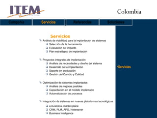 Servicios Servicios Colombia Compañía Servicios Referencias Soluciones Análisis de viabilidad para la implantación de sistemas Selección de la herramienta Evaluación del impacto Plan estratégico de implantación Proyectos integrales de implantación Análisis de necesidades y diseño del sistema Desarrollo de la implantación Soporte en producción Gestión del Cambio y Calidad Optimización de sistemas implantados Análisis de mejoras posibles Capacitación en el modelo implantado Automatización de procesos Integración de sistemas en nuevas plataformas tecnológicas e-business, market-place CRM, PLM, APO, Netweaver Business Inteligence 