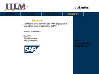 SAP R/3 My SAP All-In-One Mysap Netweaver Soluciones Compañía Servicios Referencias Soluciones ITEM cuenta con la capacidad para liderar proyectos en el espectro más amplio de las soluciones de SAP Nuestras soluciones son: SAP R/3  My SAP All-in-one Mysap Netweaver Colombia 