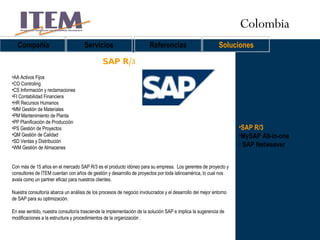 SAP R/3 MySAP All-in-one SAP Netweaver SAP R/3 Compañía Servicios Referencias Soluciones AA Activos Fijos  CO Controling  CS Información y reclamaciones  FI Contabilidad Financiera  HR Recursos Humanos  MM Gestión de Materiales  PM Mantenimiento de Planta  PP Planificación de Producción  PS Gestión de Proyectos  QM Gestión de Calidad  SD Ventas y Distribución  WM Gestión de Almacenes  Con más de 15 años en el mercado SAP R/3 es el producto idóneo para su empresa.  Los gerentes de proyecto y consultores de ITEM cuentan con años de gestión y desarrollo de proyectos por toda latinoamérica, lo cual nos avala como un partner eficaz para nuestros clientes. Nuestra consultoría abarca un análisis de los procesos de negocio involucrados y el desarrollo del mejor entorno de SAP para su optimización.  En ese sentido, nuestra consultoría trasciende la implementación de la solución SAP e implica la sugerencia de modificaciones a la estructura y procedimientos de la organización .  Colombia 