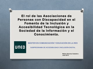 El rol de las Asociaciones de
Personas con Discapacidad en el
Fomento de la Inclusión y
Accesibilidad Tecnológica en la
Sociedad de la Información y el
Conocimiento.
MÁSTER EN COMUNICACIÓN Y EDUCACIÓN EN LA RED
SUBPROGRAMA DE ACCESIBILIDAD E INCLUSIÓN DIGITAL
Matías Sánchez Caballero
Julio 2013
 