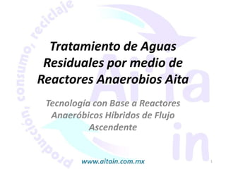 Tratamiento de Aguas
 Residuales por medio de
Reactores Anaerobios Aita
 Tecnología con Base a Reactores
  Anaeróbicos Híbridos de Flujo
           Ascendente


         www.aitain.com.mx         1
 