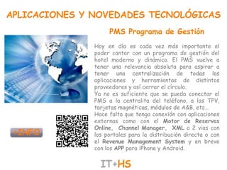 APLICACIONES Y NOVEDADES TECNOLÓGICAS
                    PMS Programa de Gestión
               Hoy en día es cada vez más importante el
               poder contar con un programa de gestión del
               hotel moderno y dinámico. El PMS vuelve a
               tener una relevancia absoluta para aspirar a
               tener una centralización de todas las
               aplicaciones y herramientas de distintos
               proveedores y así cerrar el círculo.
               Ya no es suficiente que se pueda conectar el
               PMS a la centralita del teléfono, a los TPV,
               tarjetas magnéticas, módulos de A&B, etc…
               Hace falta que tenga conexión con aplicaciones
               externas como con el Motor de Reservas
               Online, Channel Manager, XML a 2 vias con
               los portales para la distribución directa o con
               el Revenue Management System y en breve
               con los APP para iPhone y Android.
 