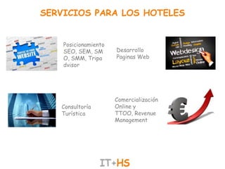 SERVICIOS PARA LOS HOTELES


    Posicionamiento
    SEO, SEM, SM      Desarrollo
    O, SMM, Tripa     Paginas Web
    dvisor




                      Comercialización
   Consultoría        Online y
   Turística          TTOO, Revenue
                      Management
 
