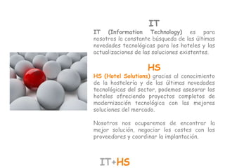 IT
IT (Information Technology) es para
nosotros la constante búsqueda de las últimas
novedades tecnológicas para los hoteles y las
actualizaciones de las soluciones existentes.

                    HS
HS (Hotel Solutions) gracias al conocimiento
de la hostelería y de las últimas novedades
tecnológicas del sector, podemos asesorar los
hoteles ofreciendo proyectos completos de
modernización tecnológica con las mejores
soluciones del mercado.

Nosotros nos ocuparemos de encontrar la
mejor solución, negociar los costes con los
proveedores y coordinar la implantación.
 
