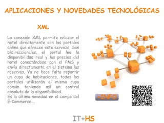APLICACIONES Y NOVEDADES TECNOLÓGICAS

               XML
La conexión XML permite enlazar el
hotel directamente con los portales
online que ofrecen este servicio. Son
bidireccionales, el portal lee la
disponibilidad real y los precios del
hotel conectándose con el PMS y
envía directamente en el sistema las
reservas. Ya no hace falta repartir
un cupo de habitaciones, todos los
portales utilizarán el mismo cupo
común teniendo así un control
absoluto de la disponibilidad.
Es la última novedad en el campo del
E-Commerce….
 