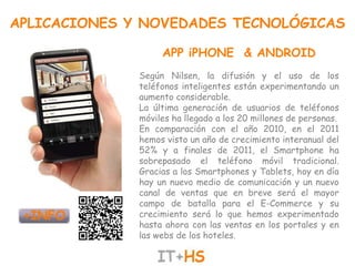 APLICACIONES Y NOVEDADES TECNOLÓGICAS

                   APP iPHONE & ANDROID
              Según Nilsen, la difusión y el uso de los
              teléfonos inteligentes están experimentando un
              aumento considerable.
              La última generación de usuarios de teléfonos
              móviles ha llegado a los 20 millones de personas.
              En comparación con el año 2010, en el 2011
              hemos visto un año de crecimiento interanual del
              52% y a finales de 2011, el Smartphone ha
              sobrepasado el teléfono móvil tradicional.
              Gracias a los Smartphones y Tablets, hoy en día
              hay un nuevo medio de comunicación y un nuevo
              canal de ventas que en breve será el mayor
              campo de batalla para el E-Commerce y su
              crecimiento será lo que hemos experimentado
              hasta ahora con las ventas en los portales y en
              las webs de los hoteles.
 