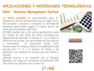 APLICACIONES Y NOVEDADES TECNOLÓGICAS
RMS – Revenue Management System
La última novedad en herramientas para E-
Commerce. Es una herramienta que es capaz en un
día recaudar / analizar y comparar la información
necesaria para poder sugerir el mejor precio de
venta de los próximos 365 días.
El RMS analiza día a día varios parámetros como
las ventas on the book del hotel divididas por
segmentos de mercado, el pickup a 1, 3 y X días, el
histórico del pickup, las variaciones del los precios
y resultados,        la reputación online, hace
simulaciones de compra, analiza la competencia, sus
precios por 1 o 3 o X noches, el rating y las
opiniones, los cambios de tarifas que han hecho y
cuando.
Además gracias a la conexión con el Channel
Manager, es capaz de actualizar los próximos 365
días todos los portales con un solo clic.
 