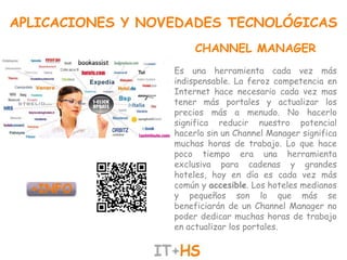 APLICACIONES Y NOVEDADES TECNOLÓGICAS
                       CHANNEL MANAGER
                  Es una herramienta cada vez más
                  indispensable. La feroz competencia en
                  Internet hace necesario cada vez mas
                  tener más portales y actualizar los
                  precios más a menudo. No hacerlo
                  significa reducir nuestro potencial
                  hacerlo sin un Channel Manager significa
                  muchas horas de trabajo. Lo que hace
                  poco tiempo era una herramienta
                  exclusiva para cadenas y grandes
                  hoteles, hoy en día es cada vez más
                  común y accesible. Los hoteles medianos
                  y pequeños son lo que más se
                  beneficiarán de un Channel Manager no
                  poder dedicar muchas horas de trabajo
                  en actualizar los portales.
 