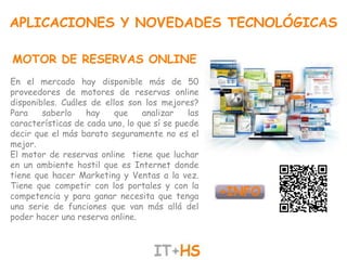 APLICACIONES Y NOVEDADES TECNOLÓGICAS

MOTOR DE RESERVAS ONLINE
En el mercado hay disponible más de 50
proveedores de motores de reservas online
disponibles. Cuáles de ellos son los mejores?
Para    saberlo    hay    que    analizar    las
características de cada uno, lo que sí se puede
decir que el más barato seguramente no es el
mejor.
El motor de reservas online tiene que luchar
en un ambiente hostil que es Internet donde
tiene que hacer Marketing y Ventas a la vez.
Tiene que competir con los portales y con la
competencia y para ganar necesita que tenga
una serie de funciones que van más allá del
poder hacer una reserva online.
 