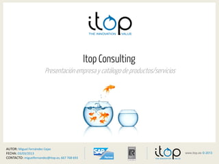 <
www.itop.es © 2013
>1www.itop.es © 2013
Itop Consulting
Presentación empresa y catálogo de productos/servicios
AUTOR: Miguel Fernández Cejas
FECHA: 03/03/2013
CONTACTO: miguelfernandez@itop.es, 667 768 693
 
