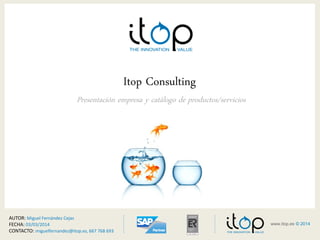www.itop.es 1© 20>14 
< 
www.itop.es © 2014 
Itop Consulting 
Presentación empresa y catálogo de productos/servicios 
AUTOR: 
Miguel 
Fernández 
Cejas 
FECHA: 
23/07/2014 
CONTACTO: 
miguelfernandez@itop.es, 
667 
768 
693 
 