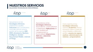 TU SOCIO
TECNOLÓGICO
DE CONFIANZA
13
Apoyándonos en las
tecnologías referencia,
implantamos aquellas
Soluciones que consideramos
esenciales para la correcta
ges]ón de la empresa: ERP,
CRM, eCommerce, Business
Intelligence, GesKón
Documental, Mobile y Internet
of Things.
Como expertos en las
tecnologías referencia,
nuestras Academias ofrecen
formación online a través de
cursos dirigidos a diferentes
perﬁles: usuarios de negocio,
analistas, administradores de
sistemas y programadores.
Apoyándonos en las
tecnologías referencia,
desarrollamos, comercializamos
e implantamos Aplicaciones de
valor añadido que
complementan su
funcionalidad: Integraciones,
Add-ons y soluciones
sectoriales.
NUESTROS SERVICIOS
SOLUCIONES TECNOLÓGICAS PARA EMPRESAS
 