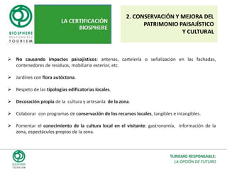 REQUISITOSLos requisitos de certificación se adaptan a cada tipología de destino, producto o empresa, pero su contenido siempre es el siguiente:POLÍTICA DE TURISMO RESPONSABLE: Asunción del compromiso. Plan de Acción. Requisitos legales. Requisitos formativos.CONSERVACIÓN Y MEJORA DEL PATRIMONIO CULTURAL: Integración en la realidad cultural, conservación, concienciación.DESARROLLO ECONÓMICO Y SOCIAL: Contribución al desarrollo, responsabilidad social.CONSERVACIÓN Y MEJORA AMBIENTAL: Paisaje, residuos, consumos, ruido…SATISFACCIÓN E IMPLICACIÓN DEL CLIENTE: Calidad, seguridad, accesibilidad, conocimiento.TURISMO RESPONSABLE:LA OPCIÓN DE FUTURO