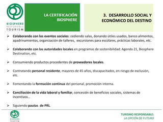  Conscientes de la importancia de mantener un desarrollo turístico sostenible, y asumidos los principios adoptados específicamente en la Carta Mundial del Turismo Sostenible, el _________(Nombre del establecimiento)__________ se compromete a llevar a cabo una gestión sostenible de sus actividades, mediante la adopción de compromisos orientados a prevenir, eliminar o reducir el impacto de nuestras instalaciones y actividades, tanto internas como externas, así como optimizar la sostenibilidad del establecimiento mejorando su comportamiento con el entorno.       En ese mismo sentido, nuestro establecimiento ha adoptado la siguiente Política de Turismo Responsable, mediante la cual se compromete a cumplir los requisitos establecidos en el estándar Biosphere, que incluye, entre otras cosas, los requerimientos legales que regulan los efectos generados por la actividad turística.Así mismo, nos comprometemos a motivar y formar a nuestro personal con acciones formativas y de concienciación sobre los principios del Turismo Responsable, a promover las buenas prácticas medioambientales en el entorno y participar en actividades externas, y a informar tanto interna como externamente sobre los avances y actuaciones medioambientales de la empresa.Uno de nuestros principales objetivos es perfeccionar la gestión sostenible, asumiendo los compromisos de mejora continua en todos los ámbitos de la sostenibilidad: social, económico y ambiental, así como en la satisfacción del cliente. Para ello, se someterán los proyectos de futuras ampliaciones de las instalaciones o actividades a criterios de sostenibilidad y eficiencia en el uso de recursos.      Esta Política de Turismo Responsable se actualizará siempre que las circunstancias lo requieran, adoptando y publicando en ambos casos nuevos objetivos de sostenibilidad.    FirmadoDirector General Fecha