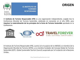 http://www.biospheretourism.comORIGENEl Instituto de Turismo Responsable (ITR) es una organización independiente, surgida tras la Conferencia Mundial de Turismo Sostenible, celebrada en Lanzarote en el año 1995, para impulsar la materialización de los principios de la Carta de Turismo Sostenible aprobada en la Conferencia.El Instituto de Turismo Responsable (ITR), cuenta con el auspicio de la UNESCO, es miembro de la Organización Mundial de Turismo (WTO), y es miembro fundador del Consejo Global de Turismo Sostenible (GSTC. Global Sustainable Tourism Council) auspiciado por la Fundación de la Naciones Unidas.  